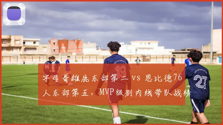 字母哥雄鹿东部第二 vs 恩比德76人东部第五，MVP级别内线带队战绩分化