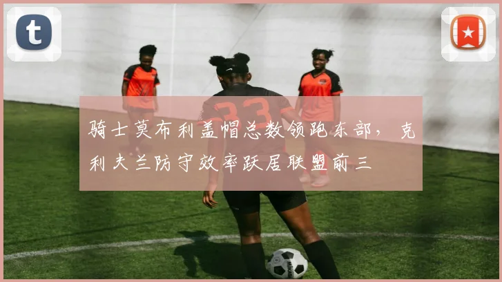 骑士莫布利盖帽总数领跑东部，克利夫兰防守效率跃居联盟前三