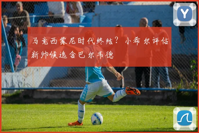 马竞西蒙尼时代终结？小希尔评估新帅候选含巴尔韦德