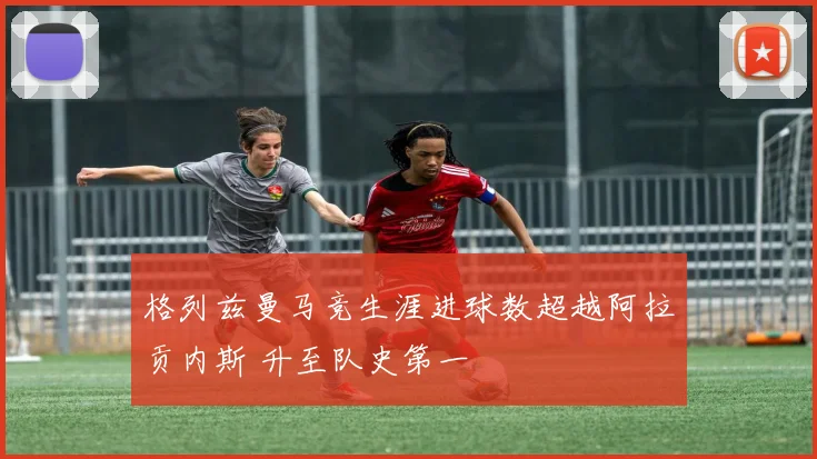 格列兹曼马竞生涯进球数超越阿拉贡内斯 升至队史第一
