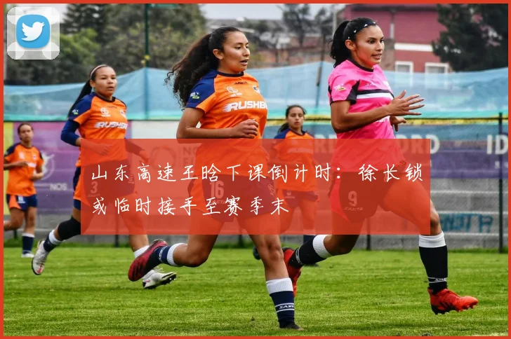 山东高速王晗下课倒计时：徐长锁或临时接手至赛季末