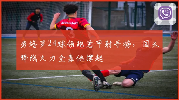 劳塔罗24球领跑意甲射手榜，国米锋线火力全靠他撑起