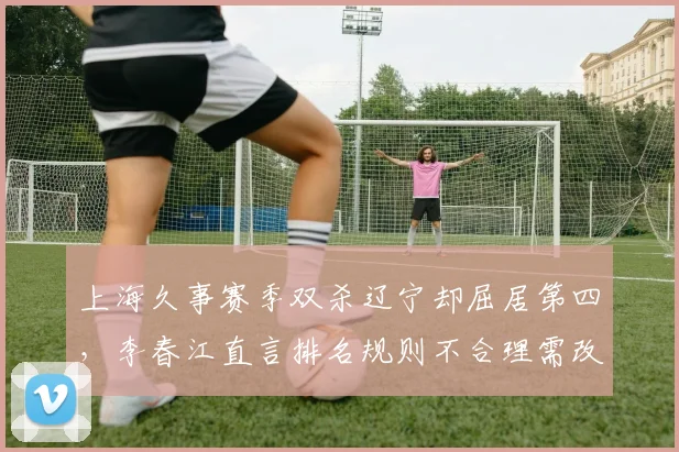 上海久事赛季双杀辽宁却屈居第四，李春江直言排名规则不合理需改革