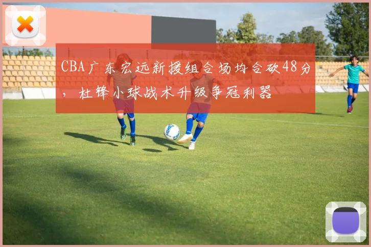 CBA广东宏远新援组合场均合砍48分，杜锋小球战术升级争冠利器