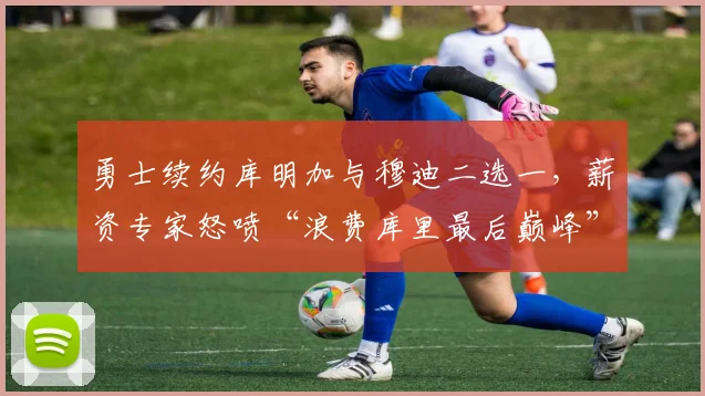 勇士续约库明加与穆迪二选一，薪资专家怒喷“浪费库里最后巅峰”