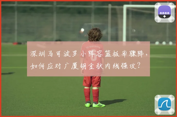 深圳马可波罗小阵容篮板率骤降，如何应对广厦胡金秋内线强攻？
