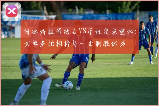 何冰娇拉吊结合VS辛杜定点重扣：女单多拍相持与一击制胜优劣